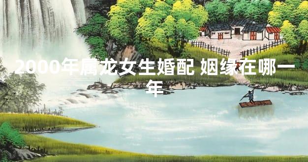 2000年属龙女生婚配 姻缘在哪一年